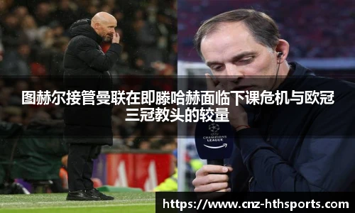 图赫尔接管曼联在即滕哈赫面临下课危机与欧冠三冠教头的较量